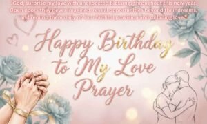 Happy birthday to my love prayer Image: God, surprise my love with unexpected blessings throughout this new year. Open doors they never imagined, reveal opportunities beyond their dreams, and remind them daily of Your faithful provision and unfailing love.